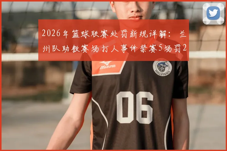 2026年篮球联赛处罚新规详解:兰州队助教赛场打人事件禁赛5场罚2.5万案例分析