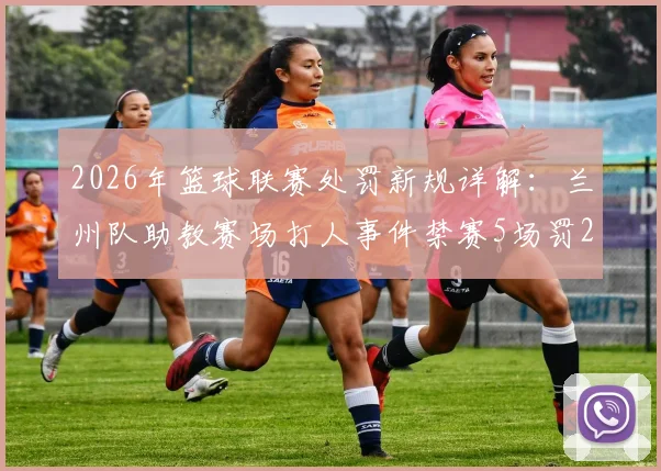2026年篮球联赛处罚新规详解:兰州队助教赛场打人事件禁赛5场罚2.5万案例分析