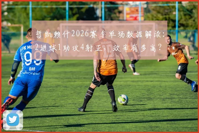 哲凯赖什2026赛季单场数据解读：2进球1助攻4射正，效率有多高？