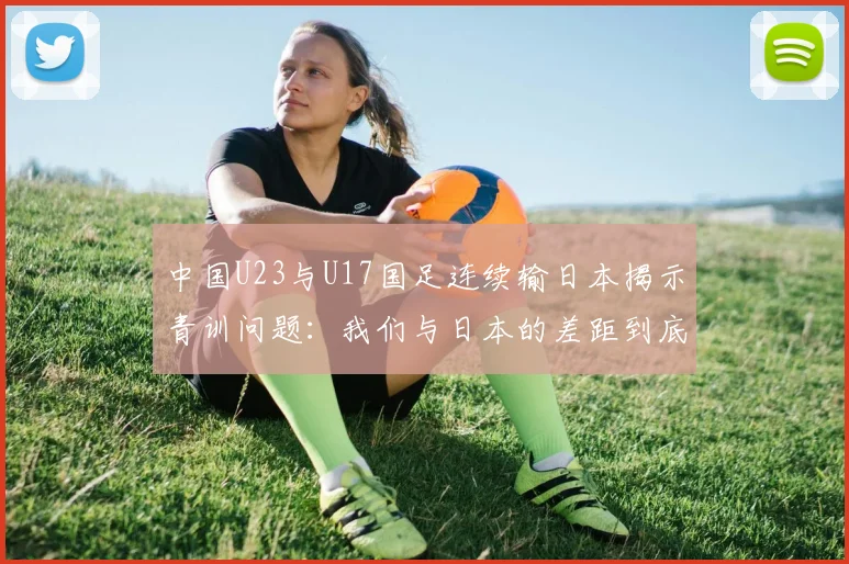 中国U23与U17国足连续输日本揭示青训问题：我们与日本的差距到底在哪里？