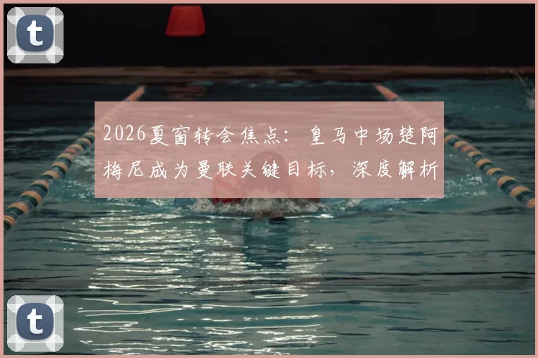 2026夏窗转会焦点:皇马中场楚阿梅尼成为曼联关键目标,深度解析其转会前景与技术适配性
