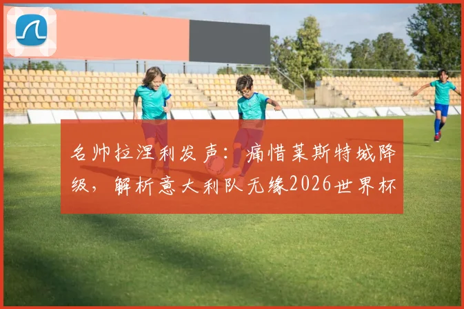 名帅拉涅利发声:痛惜莱斯特城降级,解析意大利队无缘2026世界杯深层原因