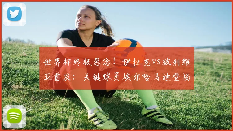 世界杯终极悬念！伊拉克vs玻利维亚首发：关键球员埃尔哈马迪登场