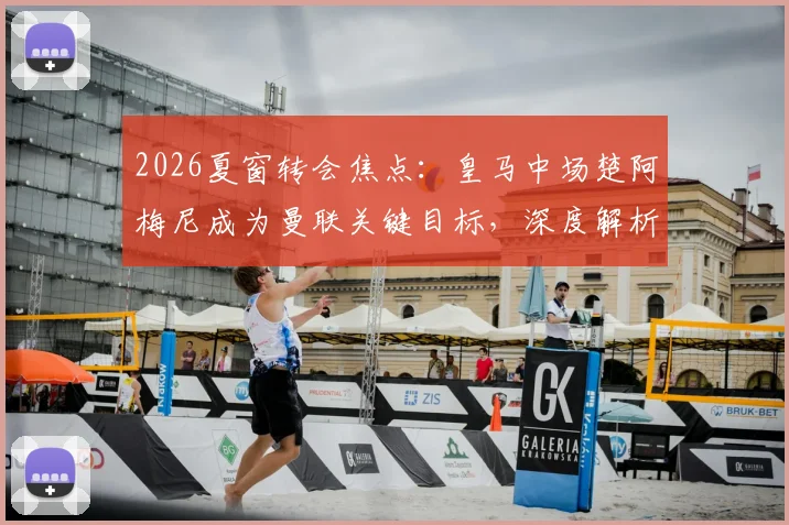 2026夏窗转会焦点：皇马中场楚阿梅尼成为曼联关键目标，深度解析其转会前景与技术适配性