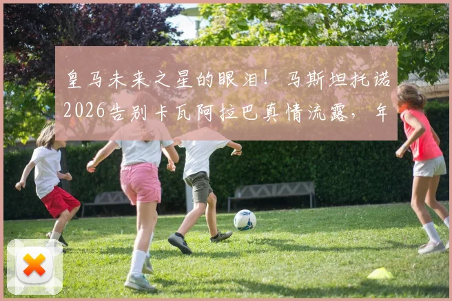 皇马未来之星的眼泪！马斯坦托诺2026告别卡瓦阿拉巴真情流露，年轻球员成长背后的情感故事