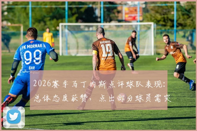 2026赛季马丁内斯点评球队表现：总体态度获赞，点出部分球员需突破瓶颈