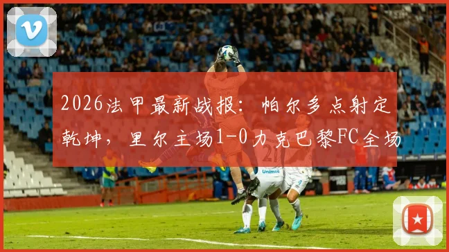 2026法甲最新战报:帕尔多点射定乾坤,里尔主场1-0力克巴黎FC全场比赛回顾
