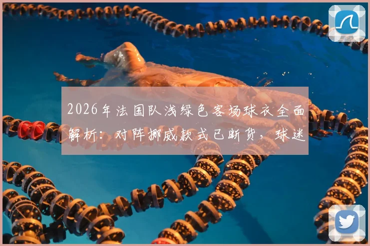 2026年法国队浅绿色客场球衣全面解析:对阵挪威款式已断货,球迷入手渠道与购买指南