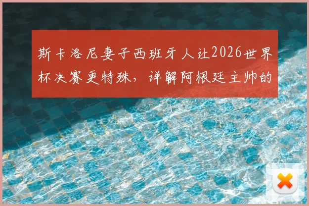 斯卡洛尼妻子西班牙人让2026世界杯决赛更特殊，详解阿根廷主帅的右脚先出场习惯