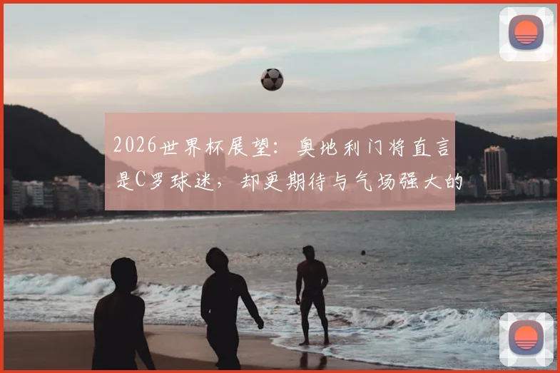 2026世界杯展望：奥地利门将直言是C罗球迷，却更期待与气场强大的梅西同场竞技