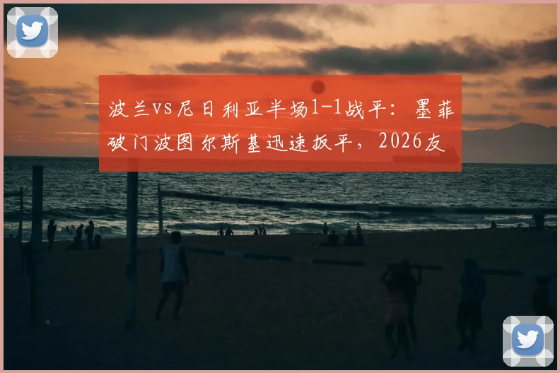 波兰vs尼日利亚半场1-1战平:墨菲破门波图尔斯基迅速扳平,2026友谊赛精彩回顾与进球集锦