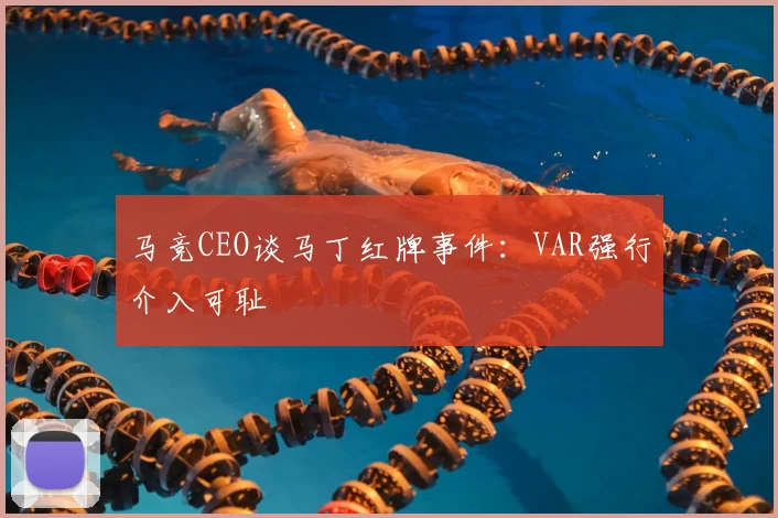 马竞CEO谈马丁红牌事件:VAR强行介入可耻