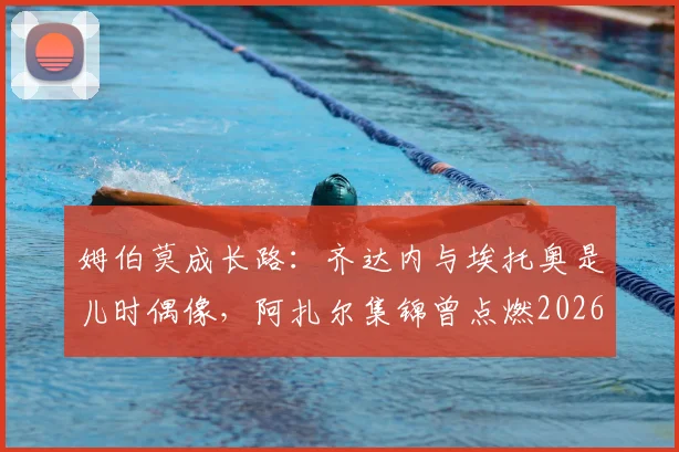 姆伯莫成长路：齐达内与埃托奥是儿时偶像，阿扎尔集锦曾点燃2026一代球星梦想