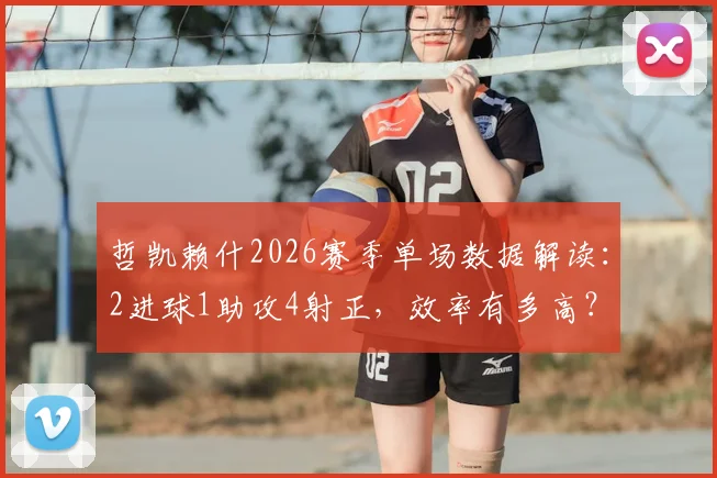 哲凯赖什2026赛季单场数据解读:2进球1助攻4射正,效率有多高?