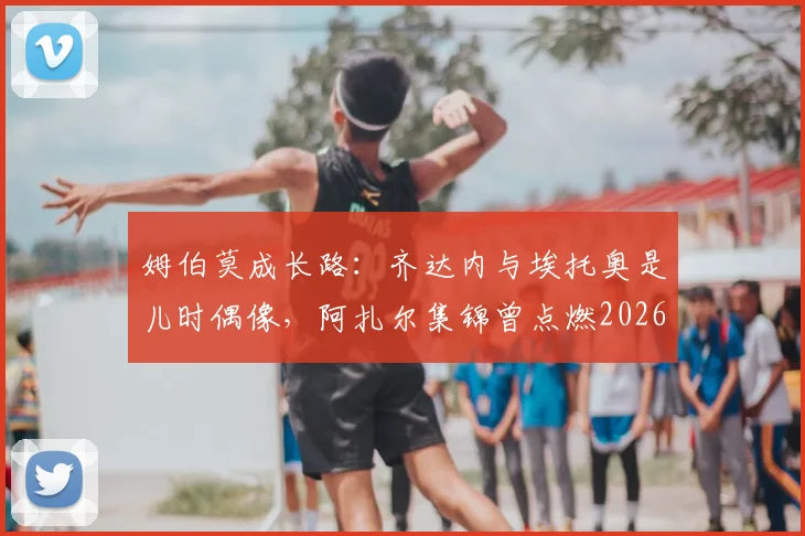 姆伯莫成长路：齐达内与埃托奥是儿时偶像，阿扎尔集锦曾点燃2026一代球星梦想