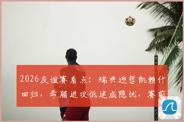 2026友谊赛看点:瑞典迎哲凯赖什回归,希腊进攻低迷成隐忧,赛前关键解读