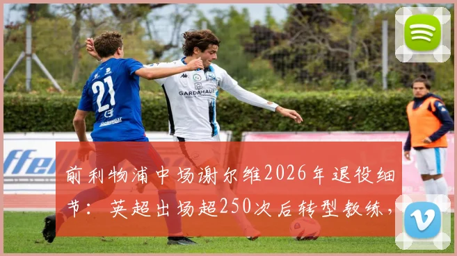 前利物浦中场谢尔维2026年退役细节：英超出场超250次后转型教练，他的未来之路在哪？