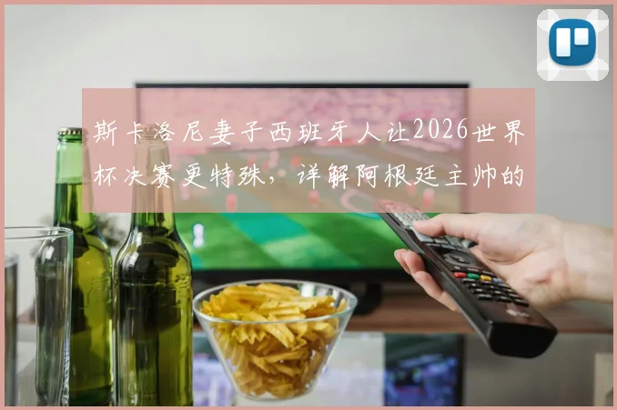 斯卡洛尼妻子西班牙人让2026世界杯决赛更特殊,详解阿根廷主帅的右脚先出场习惯
