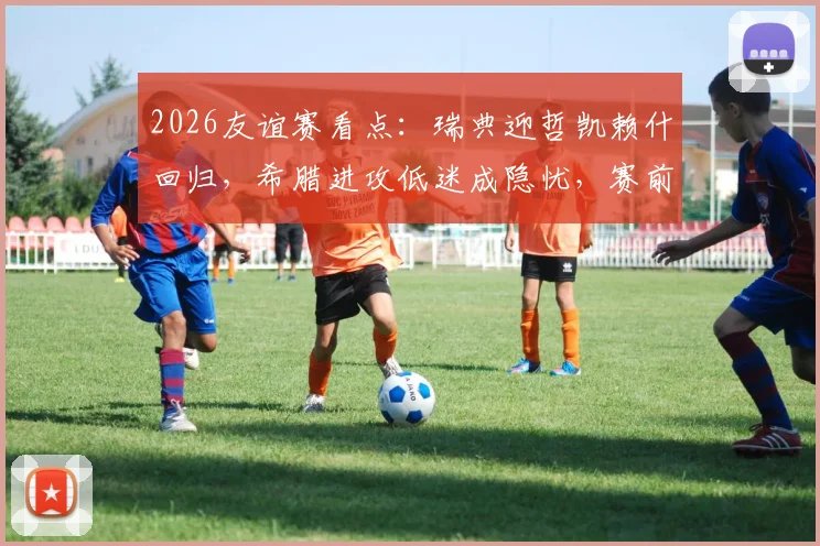 2026友谊赛看点：瑞典迎哲凯赖什回归，希腊进攻低迷成隐忧，赛前关键解读