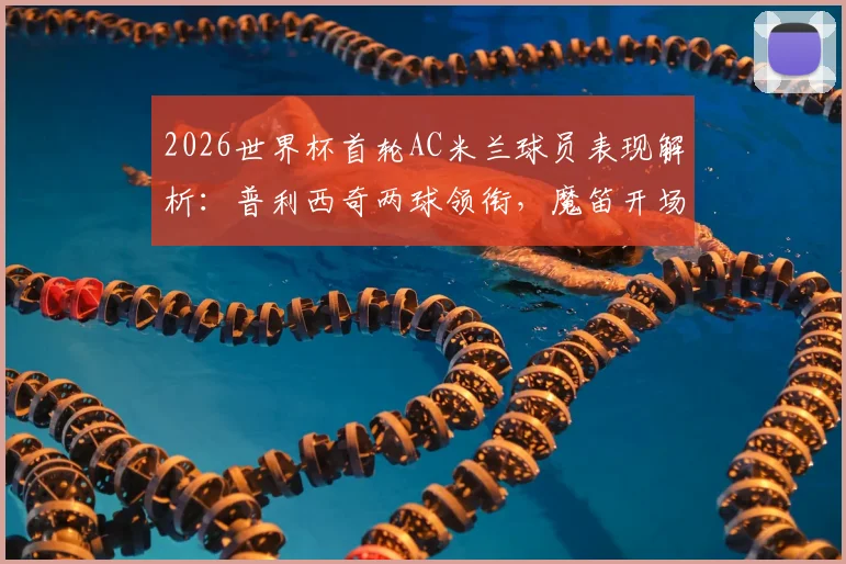 2026世界杯首轮AC米兰球员表现解析：普利西奇两球领衔，魔笛开场送点引争议
