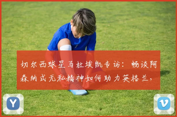 切尔西球星马杜埃凯专访：畅谈阿森纳式无私精神如何助力英格兰，解析与萨卡在2026世界杯的良性竞争