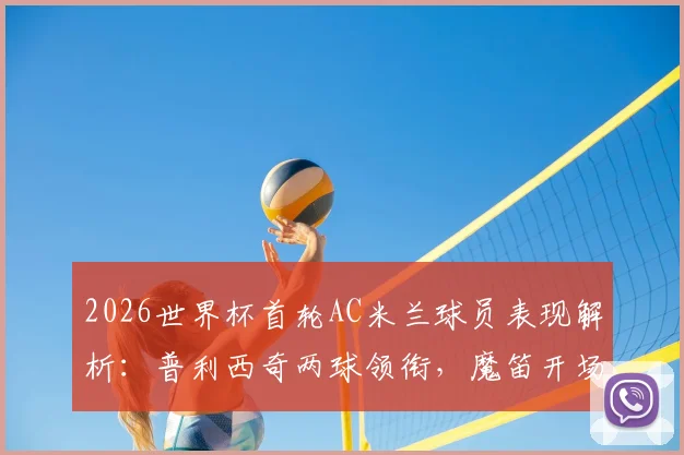 2026世界杯首轮AC米兰球员表现解析:普利西奇两球领衔,魔笛开场送点引争议