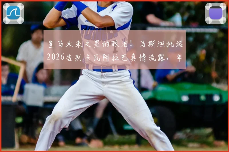 皇马未来之星的眼泪！马斯坦托诺2026告别卡瓦阿拉巴真情流露，年轻球员成长背后的情感故事