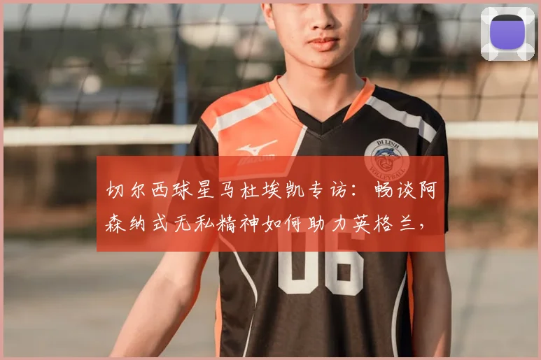 切尔西球星马杜埃凯专访：畅谈阿森纳式无私精神如何助力英格兰，解析与萨卡在2026世界杯的良性竞争