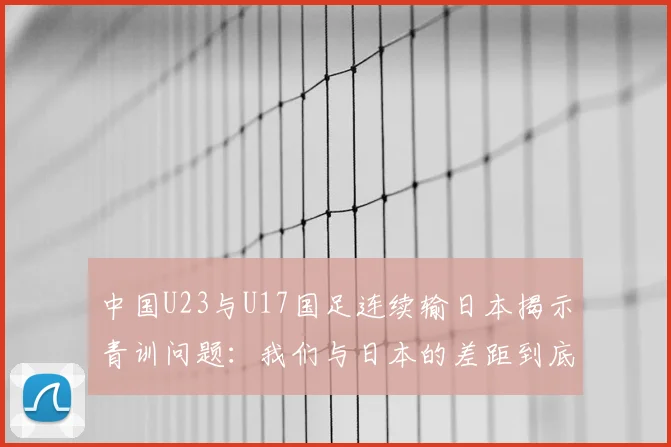 中国U23与U17国足连续输日本揭示青训问题：我们与日本的差距到底在哪里？